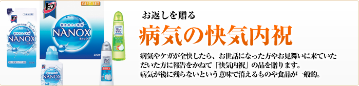 お返しを贈る　病気の快気内祝　病気やケガが全快したら、お世話になった方やお見舞いに来ていただいた方に報告をかねて「快気内祝」の品を贈ります。病気が後に残らないという意味で消えるものや食品が一般的。