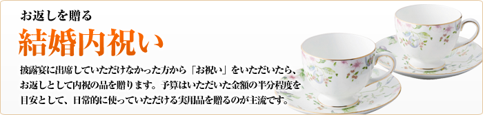 お返しを贈る     結婚内祝い     披露宴に出席していただけなかった方から「お祝い」をいただいたら、     お返しとして内祝の品を贈ります。予算はいただいた金額の半分程度を     目安として、日常的に使っていただける実用品を贈るのが主流です。