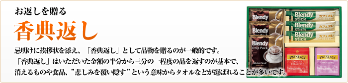 お返しを贈る　香典返し　忌明けに挨拶状を添え、「香典返し」として品物を贈るのが一般的です。「香典返し」はいただいた金額の半分から三分の一程度の品を返すのが基本で、消えるものや食品、