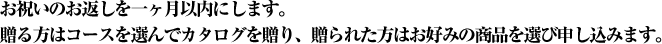 お祝いのお返しを一ヶ月以内にします。贈る方はコースを選んでカタログを贈り、贈られた方はお好みの商品を選び申し込みます。